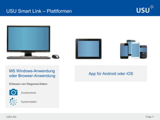 USU AG
App für Android oder iOS
Folie 7
USU Smart Link – Plattformen
MS Windows-Anwendung
oder Browser-Anwendung
Screenshots
Systemdaten
Erfassen von Diagnose-Daten:
 