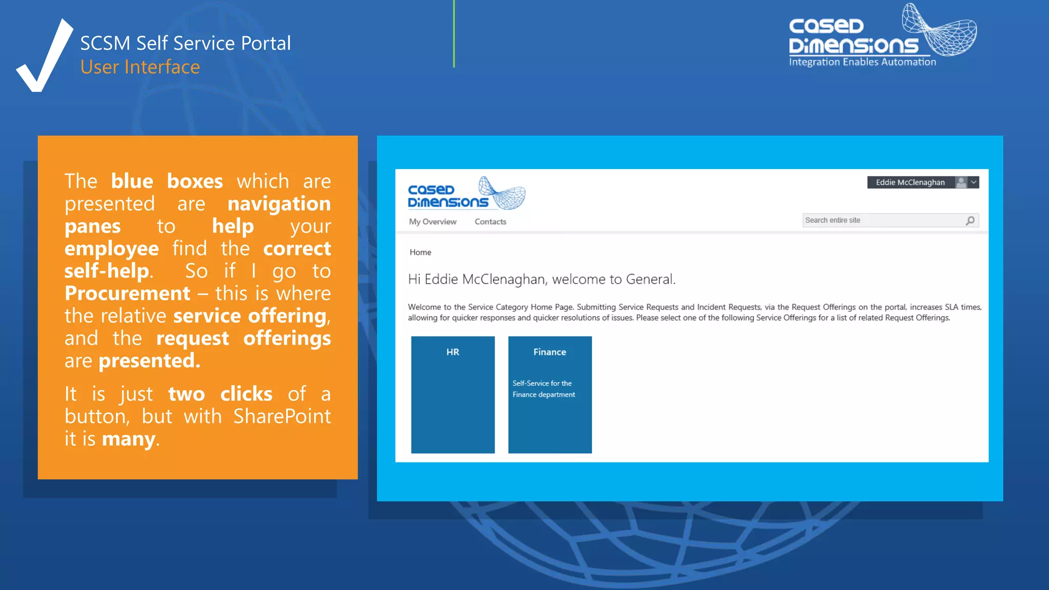 SCSM Self Service Portal
User Interface
The blue boxes which are
presented are navigation
panes to help your
employee find the correct
self-help. So if I go to
Procurement – this is where
the relative service offering,
and the request offerings
are presented.
It is just two clicks of a
button, but with SharePoint
it is many.
 