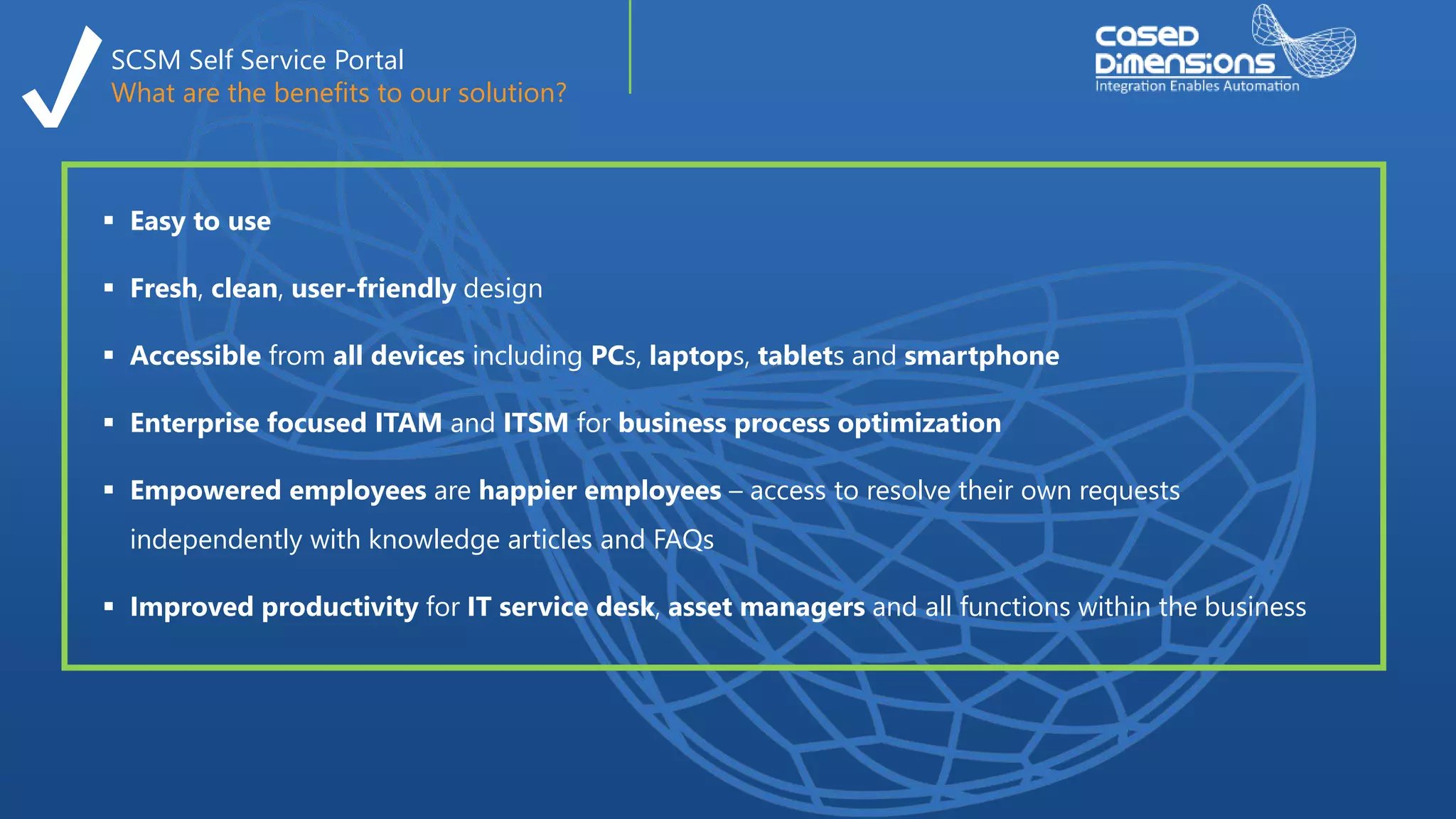 SCSM Self Service Portal
What are the benefits to our solution?
 Easy to use
 Fresh, clean, user-friendly design
 Accessible from all devices including PCs, laptops, tablets and smartphone
 Enterprise focused ITAM and ITSM for business process optimization
 Empowered employees are happier employees – access to resolve their own requests
independently with knowledge articles and FAQs
 Improved productivity for IT service desk, asset managers and all functions within the business
 