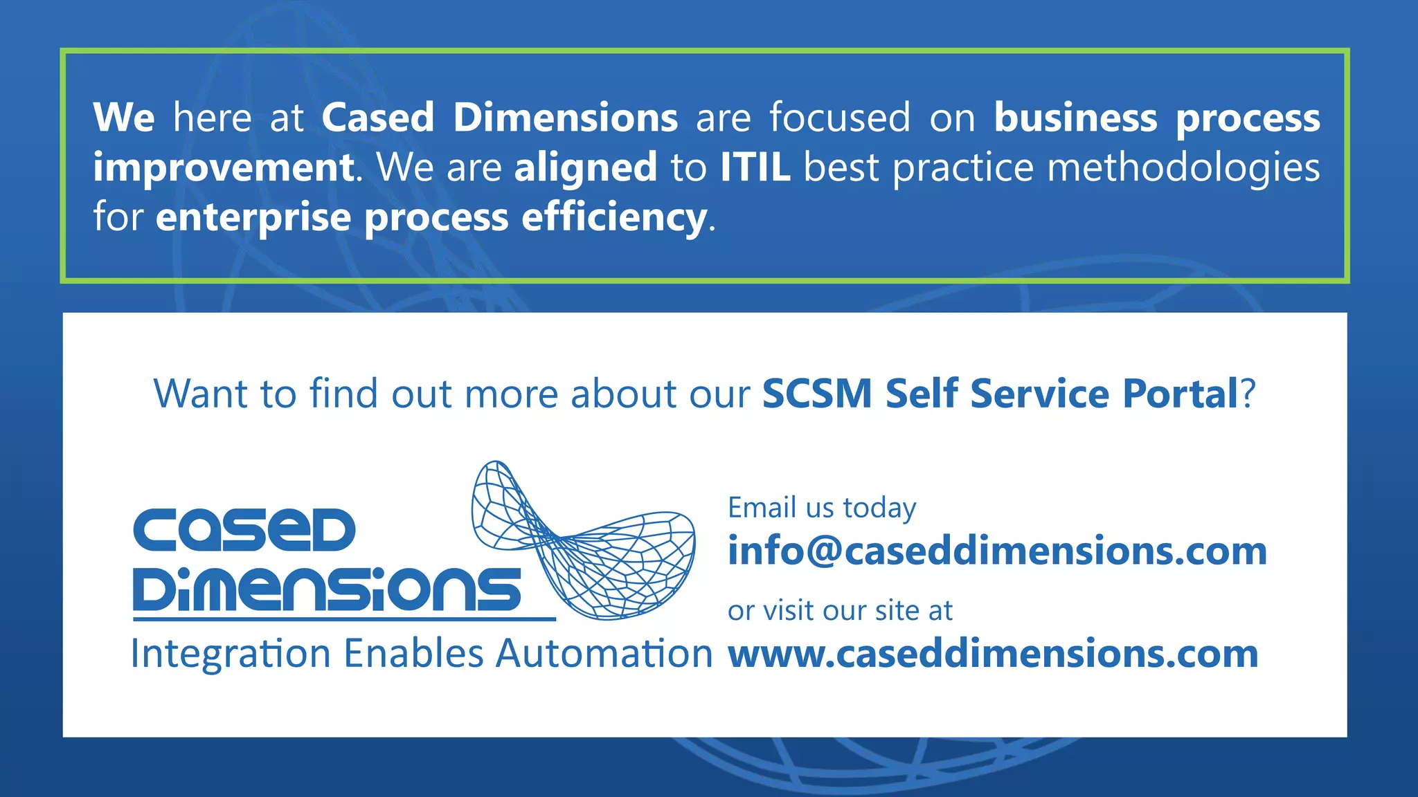 We here at Cased Dimensions are focused on business process
improvement. We are aligned to ITIL best practice methodologies
for enterprise process efficiency.
Want to find out more about our SCSM Self Service Portal?
Email us today
info@caseddimensions.com
or visit our site at
www.caseddimensions.com
 