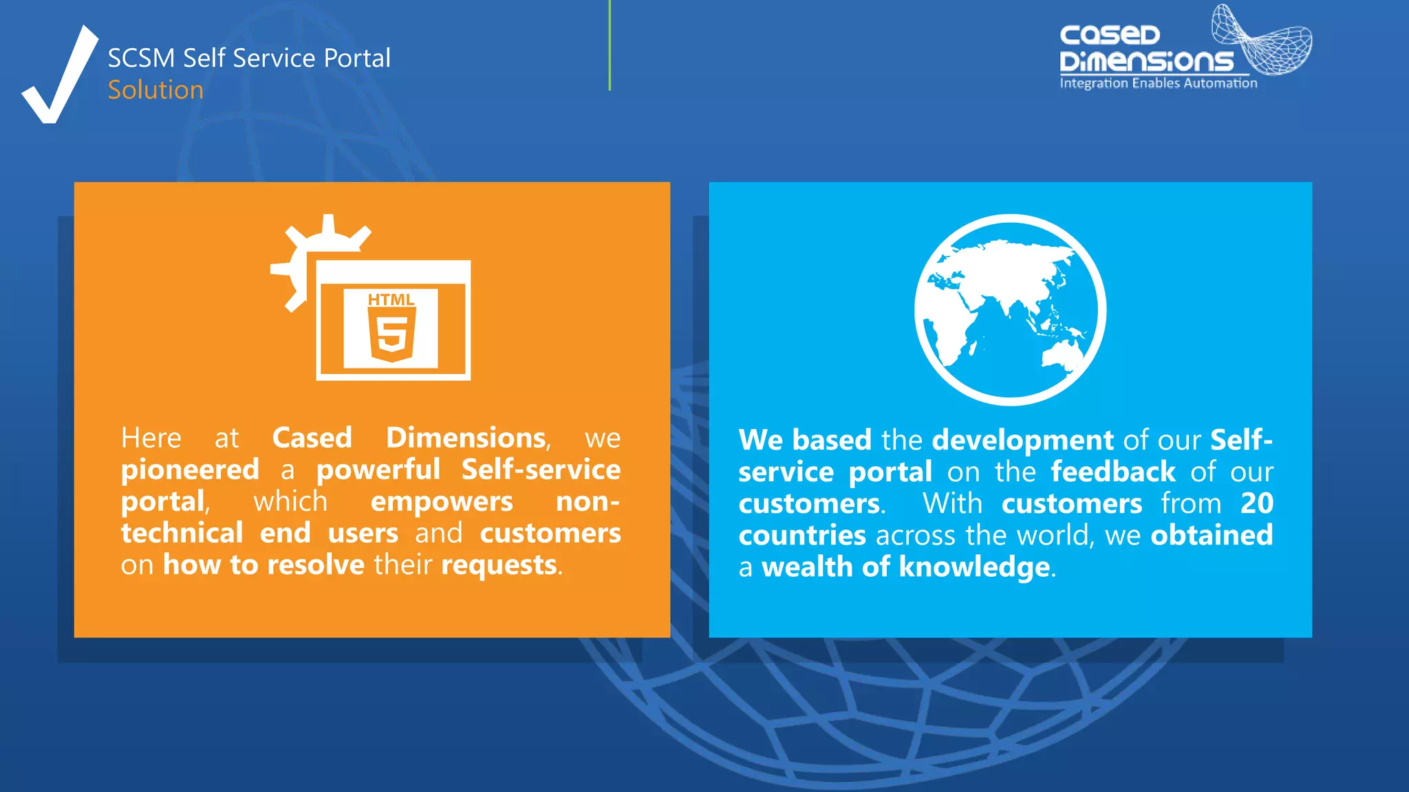SCSM Self Service Portal
Solution
Here at Cased Dimensions, we
pioneered a powerful Self-service
portal, which empowers non-
technical end users and customers
on how to resolve their requests.
We based the development of our Self-
service portal on the feedback of our
customers. With customers from 20
countries across the world, we obtained
a wealth of knowledge.
 