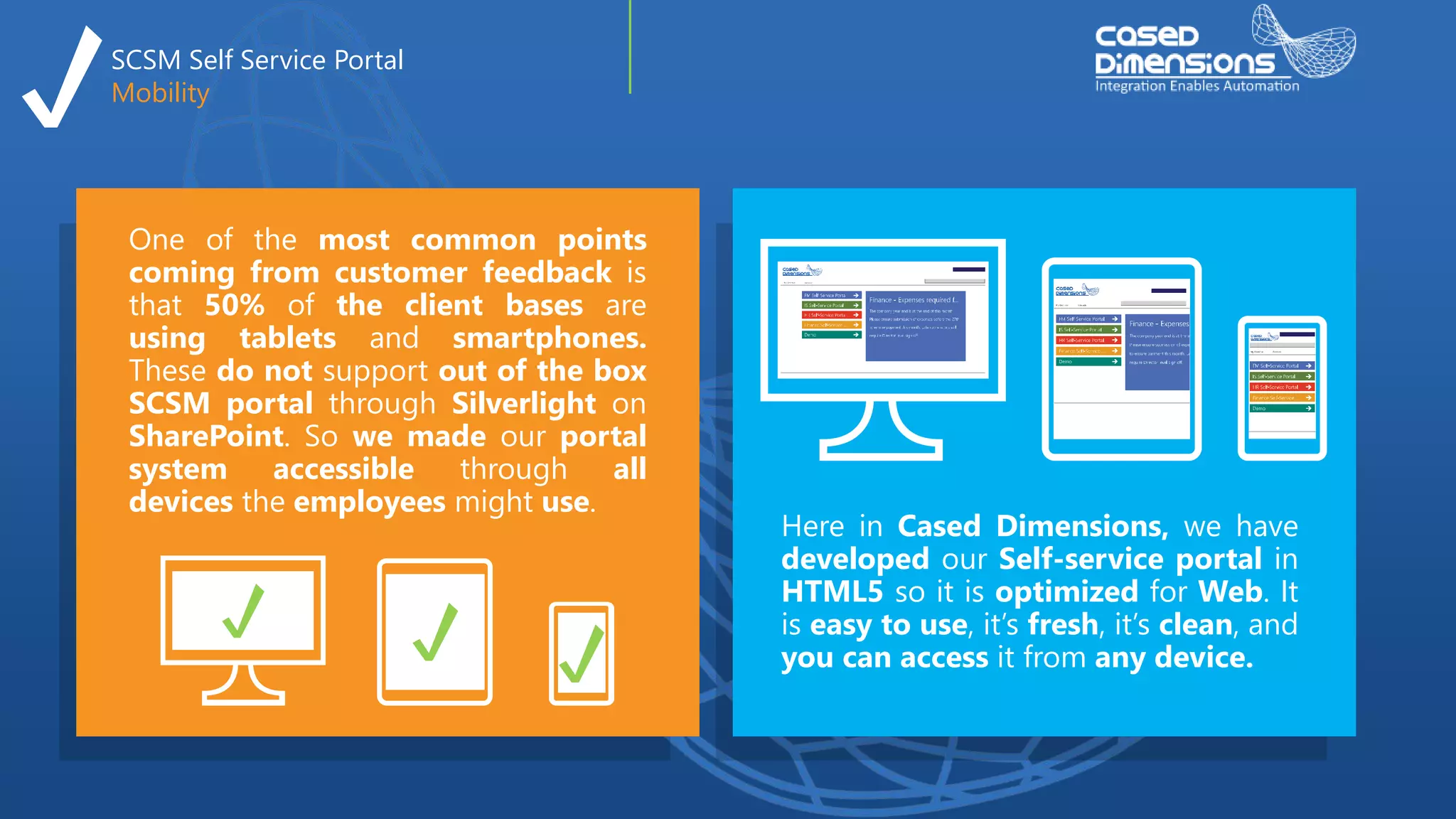 SCSM Self Service Portal
Mobility
Here in Cased Dimensions, we have
developed our Self-service portal in
HTML5 so it is optimized for Web. It
is easy to use, it’s fresh, it’s clean, and
you can access it from any device.
One of the most common points
coming from customer feedback is
that 50% of the client bases are
using tablets and smartphones.
These do not support out of the box
SCSM portal through Silverlight on
SharePoint. So we made our portal
system accessible through all
devices the employees might use.
 