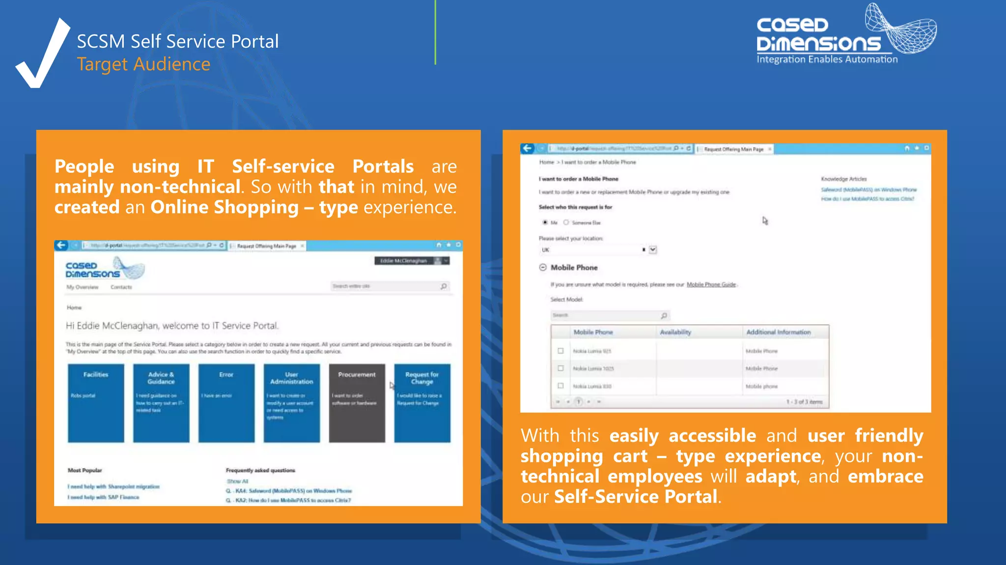 SCSM Self Service Portal
Target Audience
People using IT Self-service Portals are
mainly non-technical. So with that in mind, we
created an Online Shopping – type experience.
With this easily accessible and user friendly
shopping cart – type experience, your non-
technical employees will adapt, and embrace
our Self-Service Portal.
 
