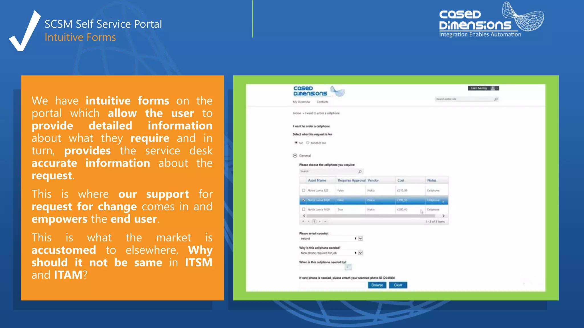 SCSM Self Service Portal
Intuitive Forms
We have intuitive forms on the
portal which allow the user to
provide detailed information
about what they require and in
turn, provides the service desk
accurate information about the
request.
This is where our support for
request for change comes in and
empowers the end user.
This is what the market is
accustomed to elsewhere, Why
should it not be same in ITSM
and ITAM?
 