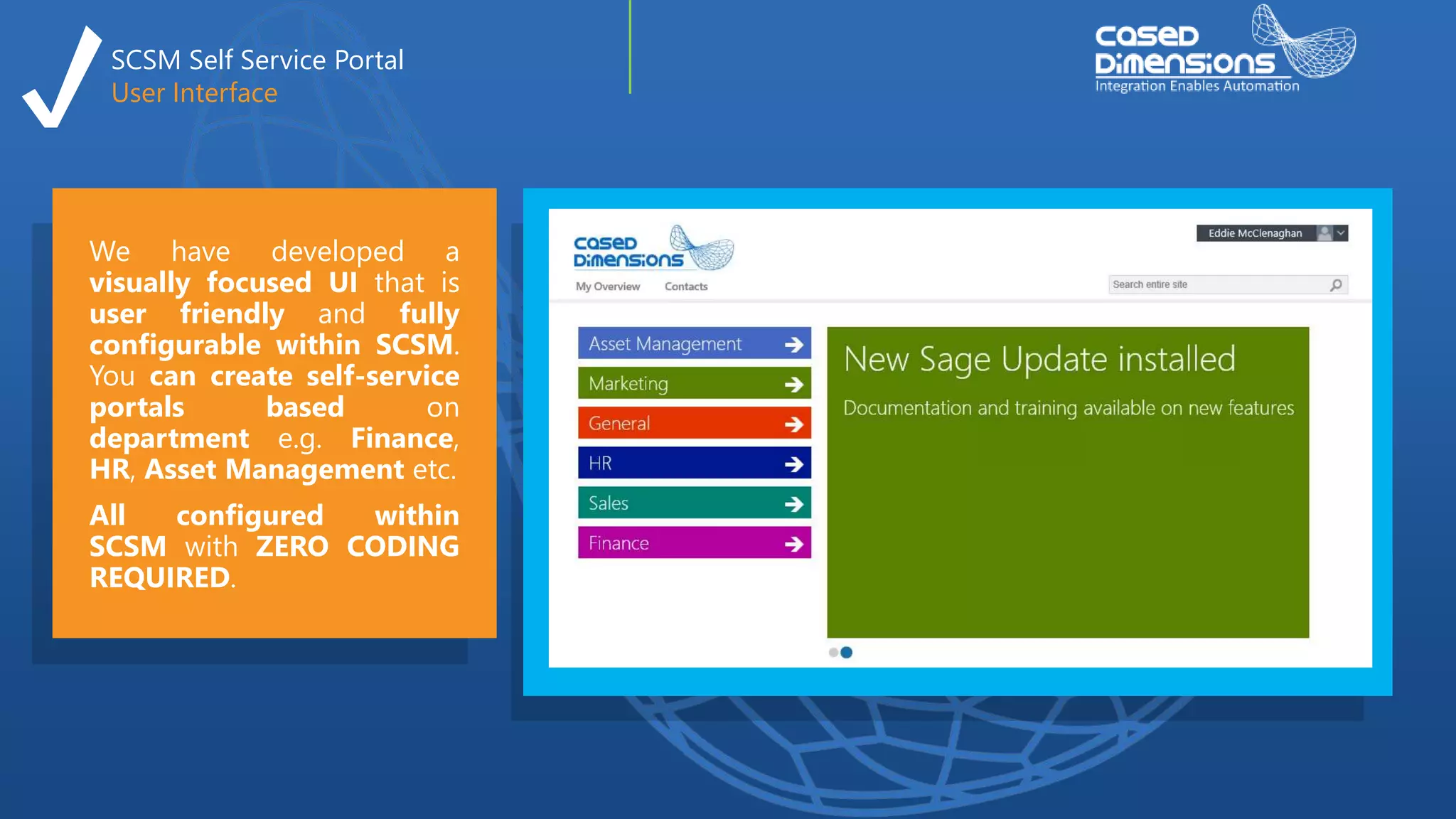 SCSM Self Service Portal
User Interface
We have developed a
visually focused UI that is
user friendly and fully
configurable within SCSM.
You can create self-service
portals based on
department e.g. Finance,
HR, Asset Management etc.
All configured within
SCSM with ZERO CODING
REQUIRED.
 