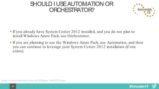 #Innovate1520
SHOULDI USE AUTOMATIONOR
ORCHESTRATOR?
 If you already have System Center 2012 installed, and you do not plan to
install Windows Azure Pack, use Orchestrator.
 If you are planning to use the Windows Azure Pack, use Automation, and then
you can continue to leverage your System Center 2012 installation (if one
exists).
https://technet.microsoft.com/en-US/library/dn469258.aspx
 