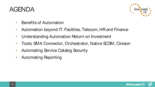 #Innovate153
AGENDA
• Benefits of Automation
• Automation beyond IT: Facilities, Telecom, HR and Finance
• Understanding Automation Return on Investment
• Tools: SMA Connector, Orchestrator, Native SCSM, Cireson
• Automating Service Catalog Security
• Automating Reporting
 