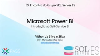 Microsoft Power BI
Introdução ao Self-Service BI
Vithor da Silva e Silva
MCT - Microsoft Certified Trainer
www.vssti.com.br/blog
2º Encontro do Grupo SQL Server ES
 