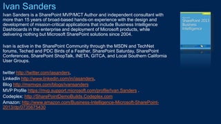 Ivan Sanders
Ivan Sanders is a SharePoint MVP/MCT Author and independent consultant with
more than 15 years of broad-based hands-on experience with the design and
development of mission-critical applications that include Business Intelligence
Dashboards in the enterprise and deployment of Microsoft products, while
delivering nothing but Microsoft SharePoint solutions since 2004.
Ivan is active in the SharePoint Community through the MSDN and TechNet
forums, Teched and PDC Birds of a Feather, SharePoint Saturday, SharePoint
Conferences, SharePoint ShopTalk, INETA, GITCA, and Local Southern California
User Groups.
twitter http://twitter.com/iasanders
LinkedIn http://www.linkedin.com/in/iasanders,
Blog http://msmvps.com/blogs/ivansanders
MVP Profile https://mvp.support.microsoft.com/profile/Ivan.Sanders
Codeplex: http://SharePointDemoBuilds.Codeplex.com
Amazon: http://www.amazon.com/Business-Intelligence-Microsoft-SharePoint-
2013/dp/0735675430
 
