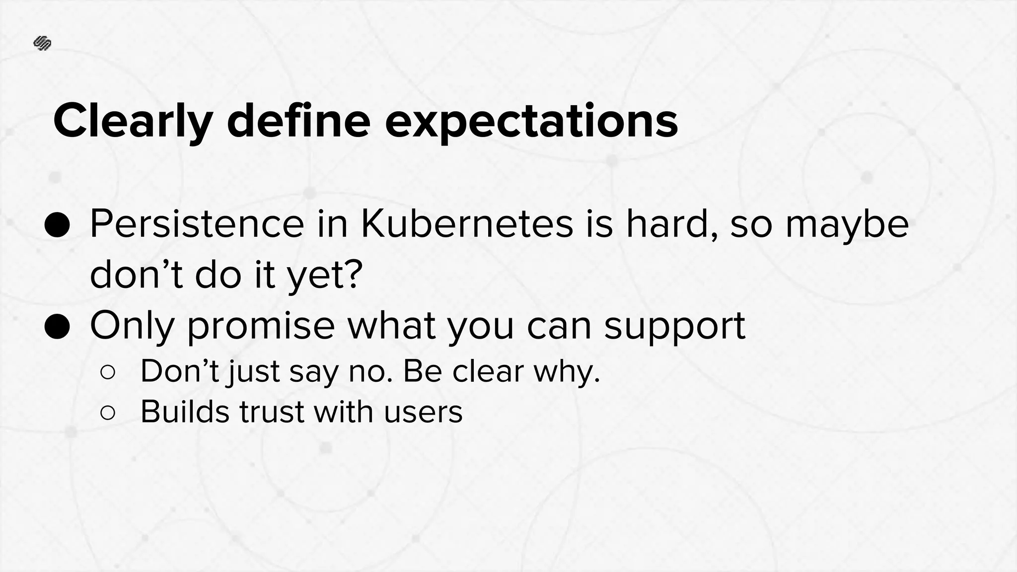 ● Persistence in Kubernetes is hard, so maybe
don’t do it yet?
● Only promise what you can support
○ Don’t just say no. Be clear why.
○ Builds trust with users
Clearly define expectations
 