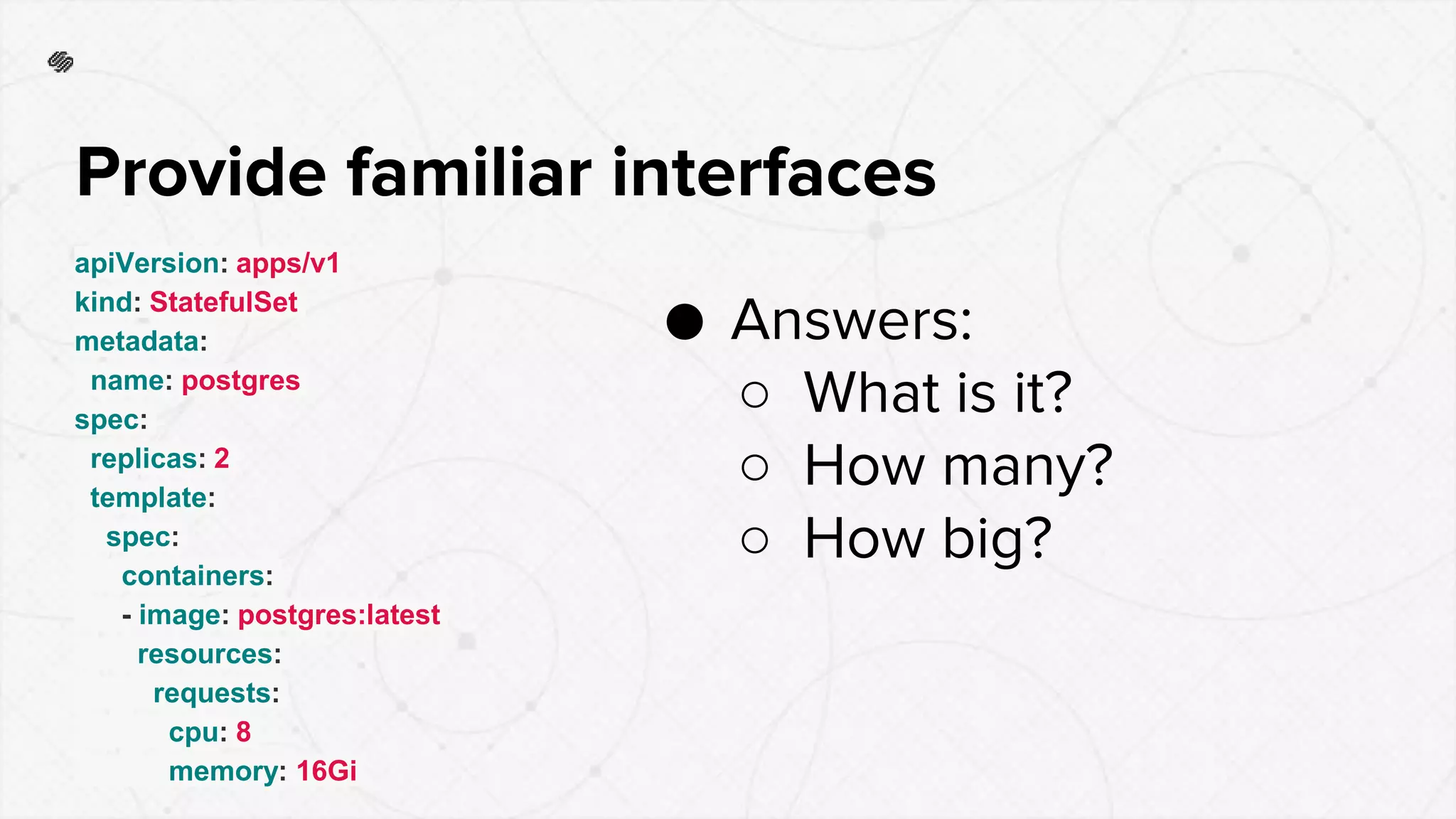 apiVersion: apps/v1
kind: StatefulSet
metadata:
name: postgres
spec:
replicas: 2
template:
spec:
containers:
- image: postgres:latest
resources:
requests:
cpu: 8
memory: 16Gi
Provide familiar interfaces
● Answers:
○ What is it?
○ How many?
○ How big?
 