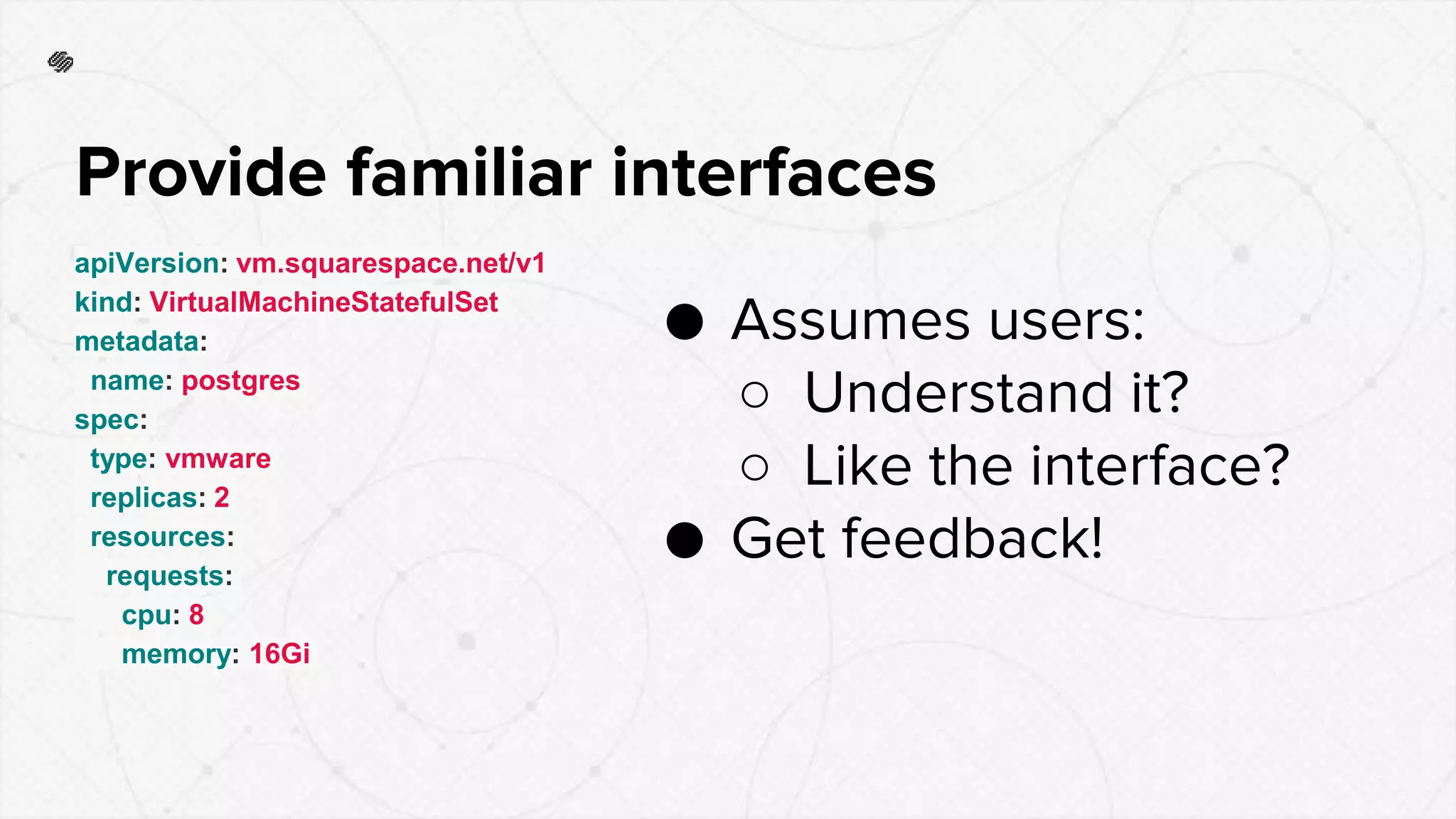 apiVersion: vm.squarespace.net/v1
kind: VirtualMachineStatefulSet
metadata:
name: postgres
spec:
type: vmware
replicas: 2
resources:
requests:
cpu: 8
memory: 16Gi
Provide familiar interfaces
● Assumes users:
○ Understand it?
○ Like the interface?
● Get feedback!
 