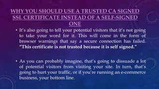 WHY YOU SHOULD USE A TRUSTED CA SIGNED
SSL CERTIFICATE INSTEAD OF A SELF-SIGNED
ONE
• It’s also going to tell your potential visitors that it’s not going
to take your word for it. This will come in the form of
browser warnings that say a secure connection has failed.
“This certificate is not trusted because it is self signed.”
• As you can probably imagine, that’s going to dissuade a lot
of potential visitors from visiting your site. In turn, that’s
going to hurt your traffic, or if you’re running an e-commerce
business, your bottom line.
 