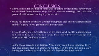 CONCLUSION
• There are uses for Self-Signed certificates in testing environments, however on
the outward-facing Internet they lead to browser warnings that dissuade
potential visitors from coming to your website.
• While Self-Signed certificates do offer encryption, they offer no authentication
and that’s going to be a problem with the browsers.
• Trusted CA Signed SSL Certificates, on the other hand, do offer authentication
and that, in turn, allows them to avoid those pesky browser warnings and
work as an SSL Certificate should.
• So the choice is really a no-brainer. While it may seem like a good idea to try
and save money and sign your own certificate, in the long run you’re only
hurting your website go with a Trusted CA Signed Certificate instead.
 