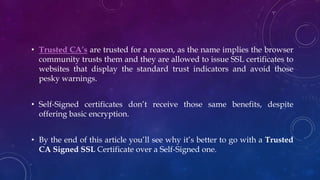 • Trusted CA’s are trusted for a reason, as the name implies the browser
community trusts them and they are allowed to issue SSL certificates to
websites that display the standard trust indicators and avoid those
pesky warnings.
• Self-Signed certificates don’t receive those same benefits, despite
offering basic encryption.
• By the end of this article you’ll see why it’s better to go with a Trusted
CA Signed SSL Certificate over a Self-Signed one.
 