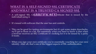 WHAT IS A SELF-SIGNED SSL CERTIFICATE
AND WHAT IS A TRUSTED CA SIGNED SSL
CERTIFICATE?• A self-signed SSL Certificate is an SSL Certificate that is issued by the
individual using it.
• It’s issued with software that the user has and controls.
• This can be good for testing environments but it’s got some major drawbacks,
we’ll get to those in a bit, but essentially what you need to know is that when
a browser receives an SSL Certificate it’s looking for it to be issued by a party
it trusts.
• When you sign your own certificate you’re essentially vouching for your own
identity. After all, that’s one of the biggest aspects of SSL authentication.
 