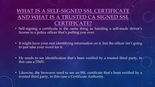 WHAT IS A SELF-SIGNED SSL CERTIFICATE
AND WHAT IS A TRUSTED CA SIGNED SSL
CERTIFICATE?
• Self-signing a certificate is the same thing as handing a self-made driver’s
license to a police officer that’s pulling you over.
• It might have your real identifying information on it, but the officer isn’t going
to just take your word for it.
• He needs to see identification that’s been verified by a trusted third party, in
this case a DMV.
• Likewise, the browsers need to see an SSL certificate that’s been verified by a
trusted third party, in this case a Certificate Authority.
 
