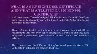 WHAT IS A SELF-SIGNED SSL CERTIFICATE
AND WHAT IS A TRUSTED CA SIGNED SSL
CERTIFICATE?
• And that’s what a Trusted CA Signed SSL Certificate is, it’s an SSL Certificate
that’s been authenticated by one of the trusted Certificate Authorities that are
authorized to issue them.
• These CA’s are trusted by the browsers for a reason, they meet all the
requirements that have been set for issuing SSL Certificates and they have
safeguards in place to mitigate mis-issuances and other sorts of fraudulent
behavior.
• The browsers trust the CA’s, and if they’ve issued your website an SSL
Certificate, by extension the browsers trust you.
 