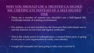 WHY YOU SHOULD USE A TRUSTED CA SIGNED
SSL CERTIFICATE INSTEAD OF A SELF-SIGNED
ONE
• There are a number of reasons you shouldn’t use a Self-Signed SSL
Certificate outside of a testing environment.
• For starters, as we just touched on, the browsers that individuals use to
surf the Internet do not trust self-signed certificates.
• This is the whole point of authentication; a trusted third party is going
to vet you or your organization to verify your identity.
• Google (for example) isn’t just going to take your word for it.
 