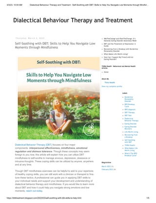 3/3/23, 10:04 AM Dialectical Behaviour Therapy and Treatment : Self-Soothing with DBT: Skills to Help You Navigate Low Moments through Mindful…
https://dbttreatment.blogspot.com/2023/03/self-soothing-with-dbt-skills-to-help.html 1/5
Dialectical Behaviour Therapy and Treatment
Dialectical Behaviour Therapy and Treatment
T h u r s d a y , M a r c h 2 , 2 0 2 3
Self-Soothing with DBT: Skills to Help You Navigate Low
Moments through Mindfulness
Dialectical Behavior Therapy (DBT) focuses on four major
components: interpersonal effectiveness, mindfulness, emotional
regulation and distress tolerance. Though these concepts may seem
foreign to you now, this article will explain how you can utilize DBT
mindfulness to self-soothe to manage anxious, depressive, obsessive or
intrusive thoughts. These coping skills can be utilized by anyone, anywhere
and at any time.
Though DBT mindfulness exercises can be helpful to add to your repertoire
of healthy coping skills, you can still work with a clinician or therapist to fine-
tune these tactics. A professional can guide you in applying DBT skills to
your individual needs and support your development and understanding of
dialectical behavior therapy and mindfulness. If you would like to learn more
about DBT and how it could help you navigate strong emotions and low
moments, reach out today.
#BeTheChange and #SeeTheChange: It’s
National Eating Disorder Awareness Week
DBT and the Treatment of Depression: A
Guide
Recovering from a Breakup with Borderline
Personality Disorder
What Makes Life Worth Living?
How Can I Support My Friend with An
Eating Disorder?
Home
THIRA Health - Behavioral and Mental Health
Articles
Thira Health
View my complete profile
About Me
Borderline
Personality
Disorder
BPD Breakup
Cycle
BPD diagnosis
DBT Therapy
DBT Tool
Dialectical
Behavior Therapy
Eating Disorder
Eating Disorder
Recovery
Life Worth Living
Recovering from
a Breakup
Self-Soothing
with DBT
THIRA Health
What Makes Life
Worth Living
What’s The BPD
Breakup Cycle?
Labels
March 2023 (3)
February 2023 (4)
Blog Archive
 