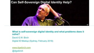 How can we fix the identity problem?
What is self-sovereign digital identity and what problems does it
solve?
David G.W. Birch
Digital ID Meetup (Sydney, February 2018)
www.dgwbirch.com
@dgwbirch
v2
Can Self-Sovereign Digital Identity Help?
 