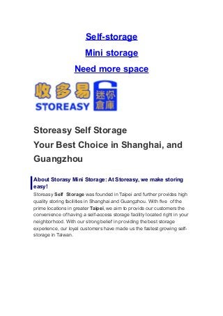 Self-storage
                        Mini storage
                   Need more space




Storeasy Self Storage
Your Best Choice in Shanghai, and
Guangzhou

About Storasy Mini Storage: At Storeasy, we make storing
easy!
Storeasy Self Storage was founded in Taipei and further provides high
quality storing facilities in Shanghai and Guangzhou. With five of the
prime locations in greater Taipei, we aim to provide our customers the
convenience of having a self-access storage facility located right in your
neighborhood. With our strong belief in providing the best storage
experience, our loyal customers have made us the fastest growing self-
storage in Taiwan.
 