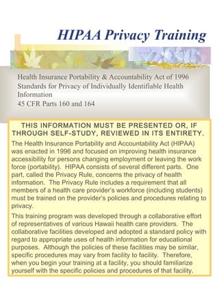 HIPAA Privacy Training
Health Insurance Portability & Accountability Act of 1996
Standards for Privacy of Individually Identifiable Health
Information
45 CFR Parts 160 and 164
THIS INFORMATION MUST BE PRESENTED OR, IF
THROUGH SELF-STUDY, REVIEWED IN ITS ENTIRETY.
The Health Insurance Portability and Accountability Act (HIPAA)
was enacted in 1996 and focused on improving health insurance
accessibility for persons changing employment or leaving the work
force (portability). HIPAA consists of several different parts. One
part, called the Privacy Rule, concerns the privacy of health
information. The Privacy Rule includes a requirement that all
members of a health care provider’s workforce (including students)
must be trained on the provider’s policies and procedures relating to
privacy.
This training program was developed through a collaborative effort
of representatives of various Hawaii health care providers. The
collaborative facilities developed and adopted a standard policy with
regard to appropriate uses of health information for educational
purposes. Although the policies of these facilities may be similar,
specific procedures may vary from facility to facility. Therefore,
when you begin your training at a facility, you should familiarize
yourself with the specific policies and procedures of that facility.

 