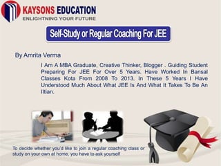 By Amrita Verma
I Am A MBA Graduate, Creative Thinker, Blogger . Guiding Student
Preparing For JEE For Over 5 Years. Have Worked In Bansal
Classes Kota From 2008 To 2013. In These 5 Years I Have
Understood Much About What JEE Is And What It Takes To Be An
IItian.
To decide whether you’d like to join a regular coaching class or
study on your own at home, you have to ask yourself
 