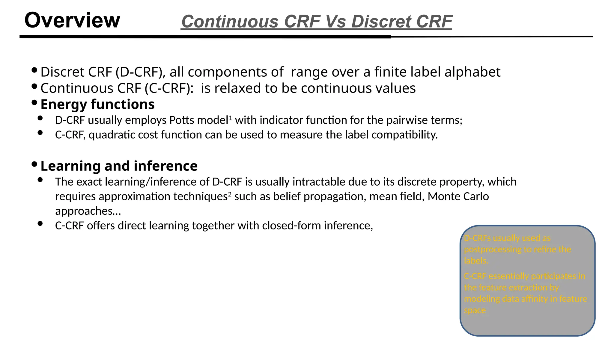Discret CRF (D-CRF), all components of range over a finite label alphabet
Continuous CRF (C-CRF): is relaxed to be continuous values
Energy functions
 D-CRF usually employs Potts model1
with indicator function for the pairwise terms;
 C-CRF, quadratic cost function can be used to measure the label compatibility.
Learning and inference
 The exact learning/inference of D-CRF is usually intractable due to its discrete property, which
requires approximation techniques2
such as belief propagation, mean field, Monte Carlo
approaches…
 C-CRF offers direct learning together with closed-form inference,
Overview Continuous CRF Vs Discret CRF
D-CRFs usually used as
postprocessing to refine the
labels.
C-CRF essentially participates in
the feature extraction by
modeling data affinity in feature
space
 