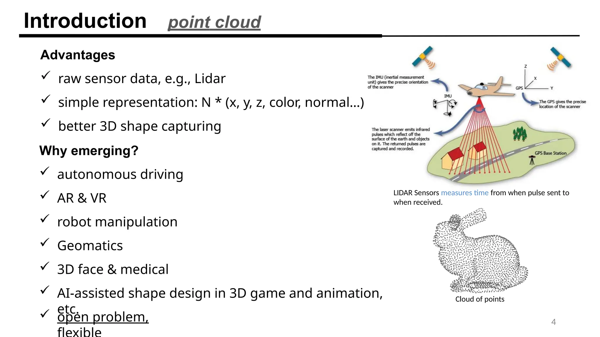 Introduction point cloud
Advantages
 raw sensor data, e.g., Lidar
 simple representation: N * (x, y, z, color, normal…)
 better 3D shape capturing
Why emerging?
 autonomous driving
 AR & VR
 robot manipulation
 Geomatics
 3D face & medical
 AI-assisted shape design in 3D game and animation,
etc.
4
 open problem,
LIDAR Sensors measures time from when pulse sent to
when received.
Cloud of points
 