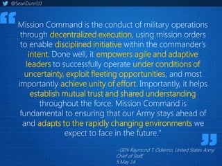 Mission Command is the conduct of military operations
through decentralized execution, using mission orders
to enable disciplined initiative within the commander's
intent. Done well, it empowers agile and adaptive
leaders to successfully operate under conditions of
uncertainty, exploit fleeting opportunities, and most
importantly achieve unity of effort. Importantly, it helps
establish mutual trust and shared understanding
throughout the force. Mission Command is
fundamental to ensuring that our Army stays ahead of
and adapts to the rapidly changing environments we
expect to face in the future."
- GEN Raymond T. Odierno, United States Army
Chief of Staff,
5 May 14
@SeanDunn10
 