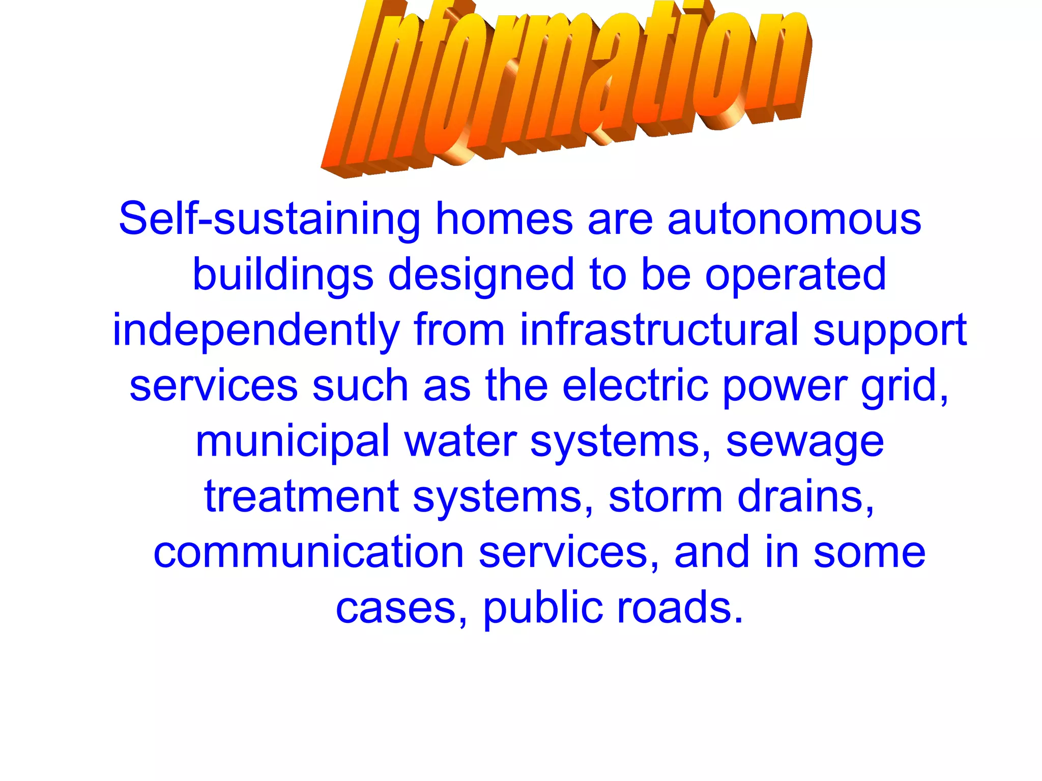 Self-sustaining homes are autonomous
buildings designed to be operated
independently from infrastructural support
services such as the electric power grid,
municipal water systems, sewage
treatment systems, storm drains,
communication services, and in some
cases, public roads.