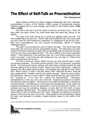 The Effect of Self-Talk on Procrastination
Time Management
Karen Coltharp of Mount St. Mary's College of Newburgh, New York, describes
procrastination in terms of Eric Berne's (1966) concept of transactional analysis.
Coltharp suggests that, as a time manager, you function in one of three modes: child,
critic, or adult.
The child is the part of you that wants to have fun and have it now. When the
child within you gains control, you avoid those tasks that seem dull, boring, or too
difficult.
The voice of the critic causes you to doubt your abilities, goals, and self. The
critic foretells failure at every turn. When a task seems difficult for you, this voice insists
you don't have the right background, experience, or intelligence to get the job done.
With such encouragement, you find yourself procrastinating instead of meeting
challenges head on.
The adult in you provides the voice of reason and logic. This voice knows that
some tasks are no fun but must be accomplished anyway. The adult side of you then
musters the internal motivation to begin dull and distasteful tasks and see them through.
To do so, this voice must outtalk the critic: "Yes, this is difficult, but I've been successful
before," "I lack experience in this particular area, but I have similar experiences upon
which I can draw," "I don't have the right background, but I can learn it," "Others have
been successful and I can be, too."
The role in which you function affects the way you work and the ways in which
you perceive problems. The child's primary activity is lack of constructive, purposeful
activity. Conversing with friends, partying, and other leisure activities prevent the child
from ever getting to the business at hand. Worry is the critic's chief activity. Instead of
studying, the critic worries about studying. This includes such self-talk as "Can I learn
this? What if I don't? If I don't, I may fail...What if I fail? What will I do then? What will
other people think?" Problem solving is the adult's strength. When the adult studies,
the adult thinks, "What do I have to learn? What would be the best way to learn this?
Am I learning it? If not, how can I rethink my understanding?" Sometimes,
procrastination is a tool you use in your adult role. Suppose you perceive a problem
and decide to delay its solution. What seems to be simple procrastination is actually an
informed decision. The difference is in the reason for procrastinating. If your reason for
postponing something is sound and appropriate, it may be the best plan of action. For
example, you may be considering dropping a course after the first month of class.
You've regularly attended class. Your grades are good. However, your financial status
shows that you need to increase your work hours. Logically, you decide you cannot do
justice to the course and work more hours. What appears to be procrastination (taking
the class next semester) is actually a logical decision based on the reality of the
situation.
Source: Study Methods and Reading Techniques, Rhonda Atkinson and Debbie Longman, West Publishing.
B-31 Coates Hall 225/578-2872 www.cas.lsu.edu
 