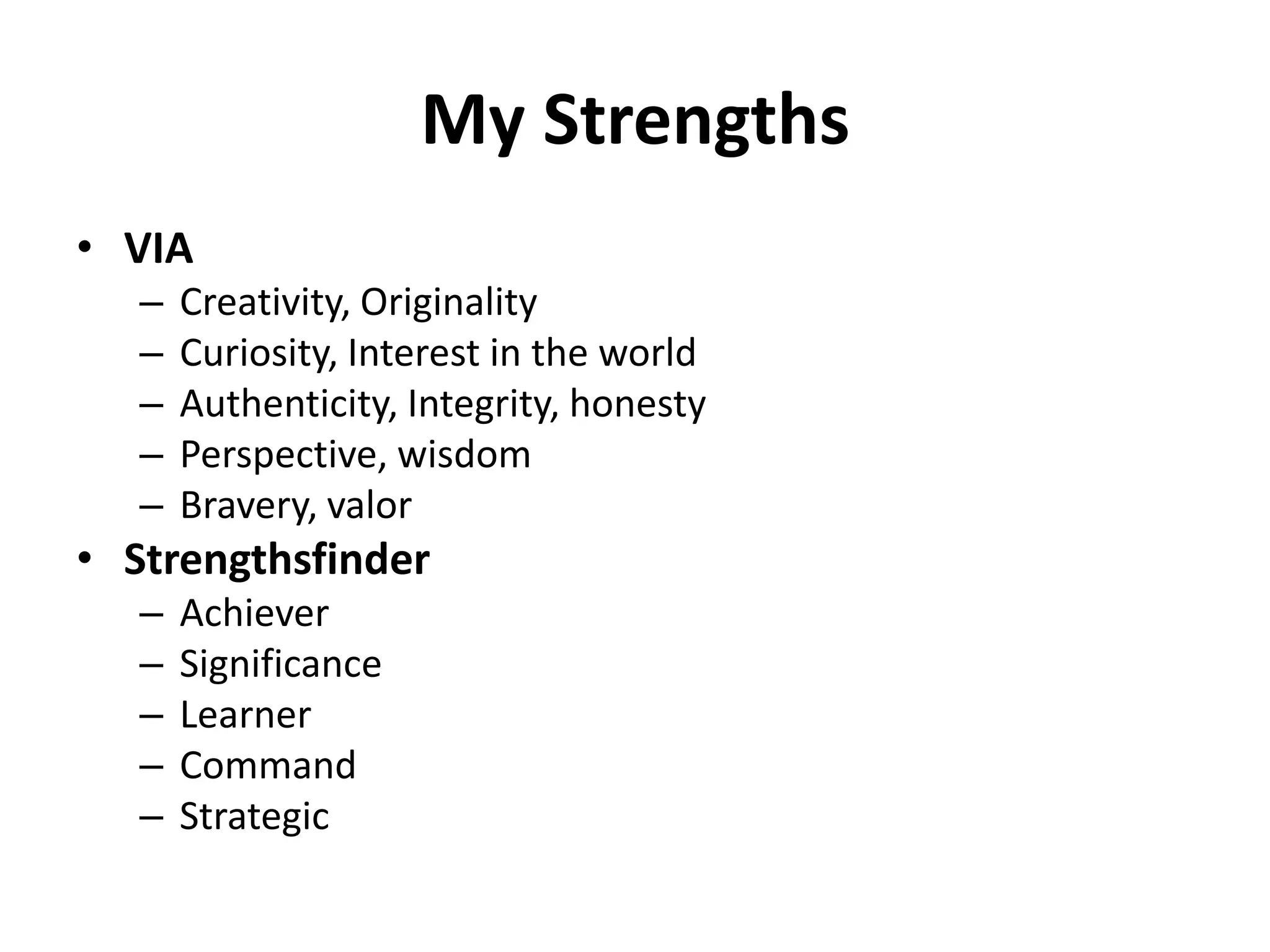 My Strengths
• VIA
   –   Creativity, Originality
   –   Curiosity, Interest in the world
   –   Authenticity, Integrity, honesty
   –   Perspective, wisdom
   –   Bravery, valor
• Strengthsfinder
   –   Achiever
   –   Significance
   –   Learner
   –   Command
   –   Strategic
 