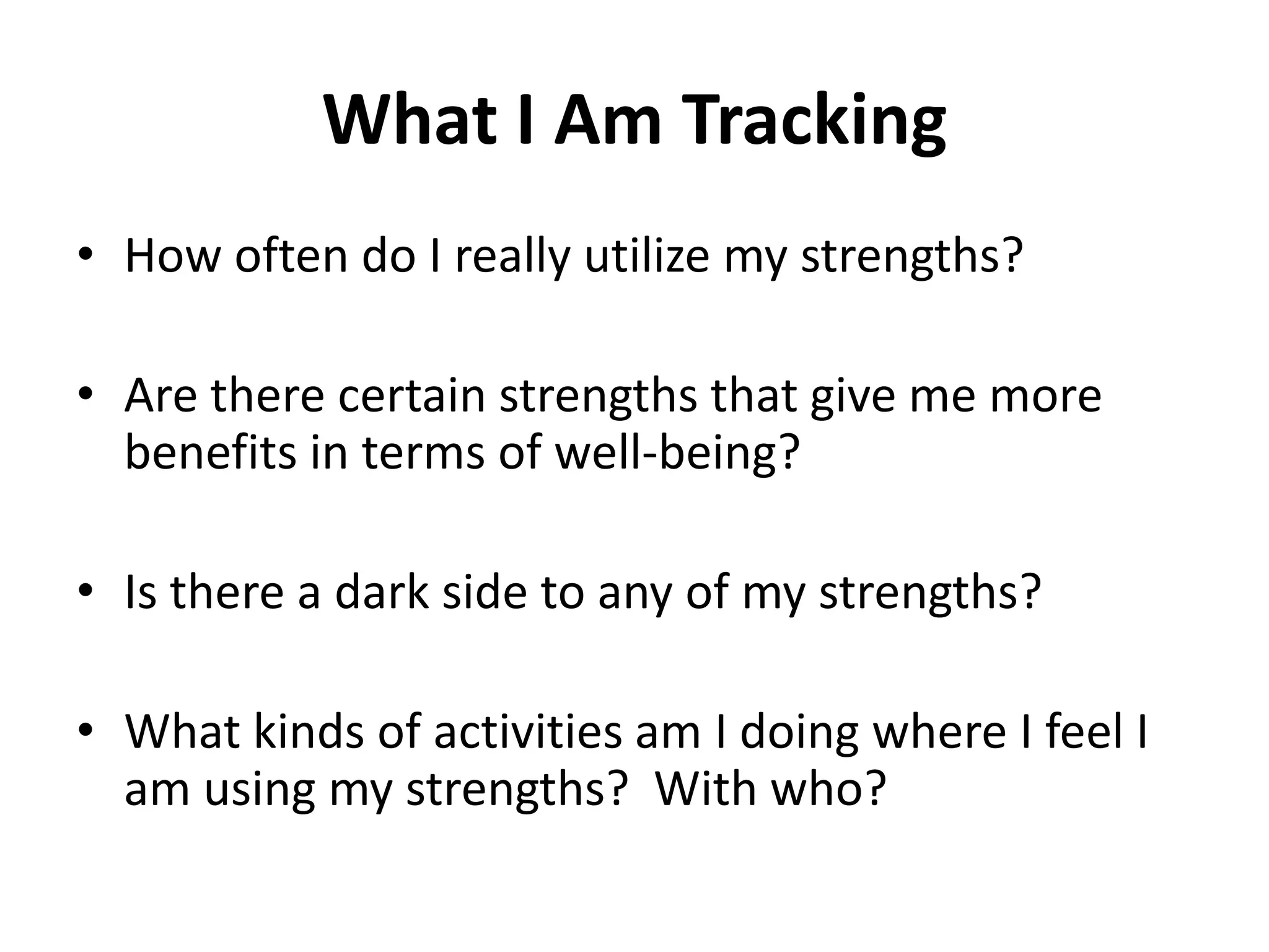 What I Am Tracking
• How often do I really utilize my strengths?

• Are there certain strengths that give me more
  benefits in terms of well-being?

• Is there a dark side to any of my strengths?

• What kinds of activities am I doing where I feel I
  am using my strengths? With who?
 