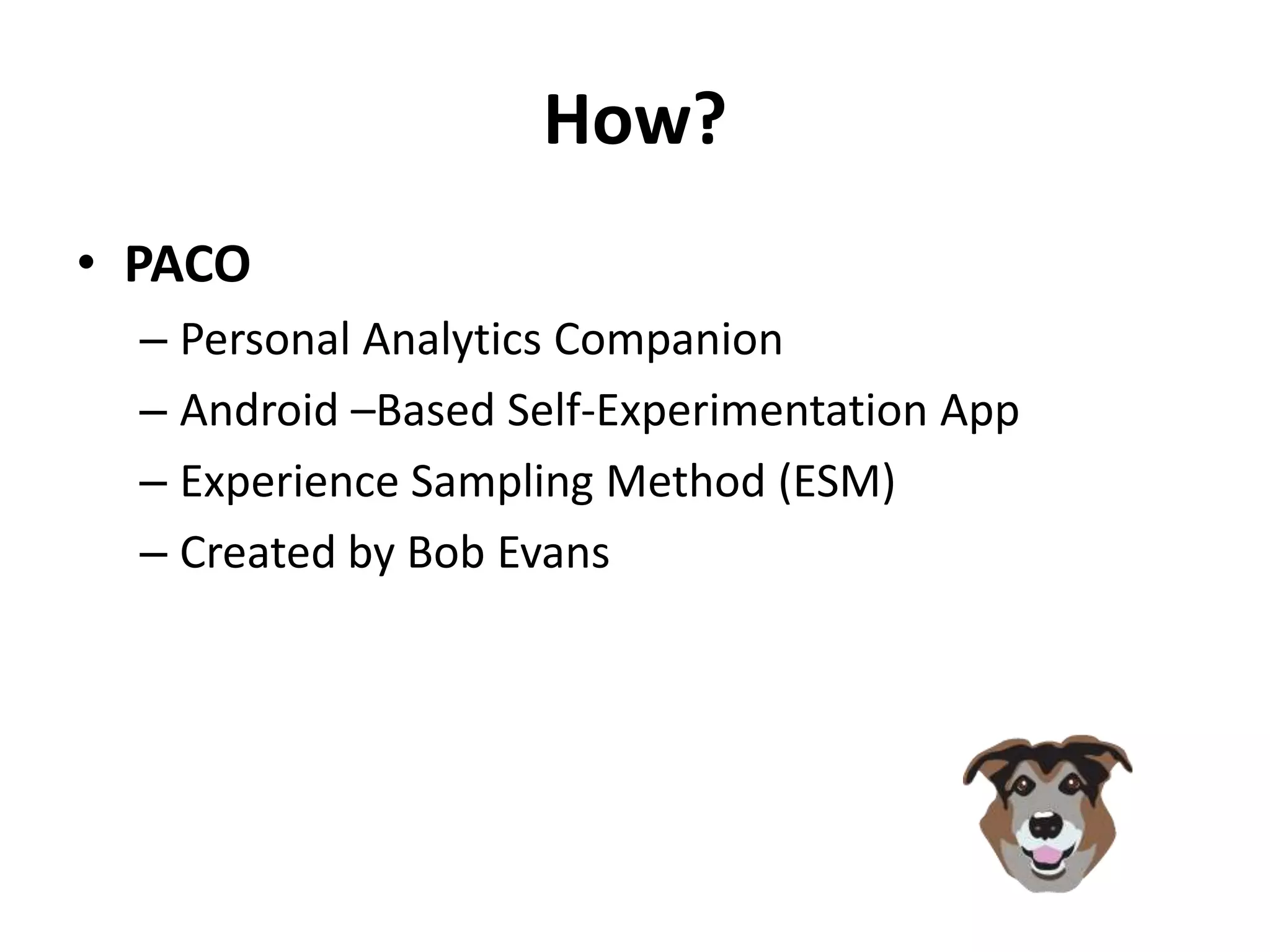 How?
• PACO
  – Personal Analytics Companion
  – Android –Based Self-Experimentation App
  – Experience Sampling Method (ESM)
  – Created by Bob Evans
 