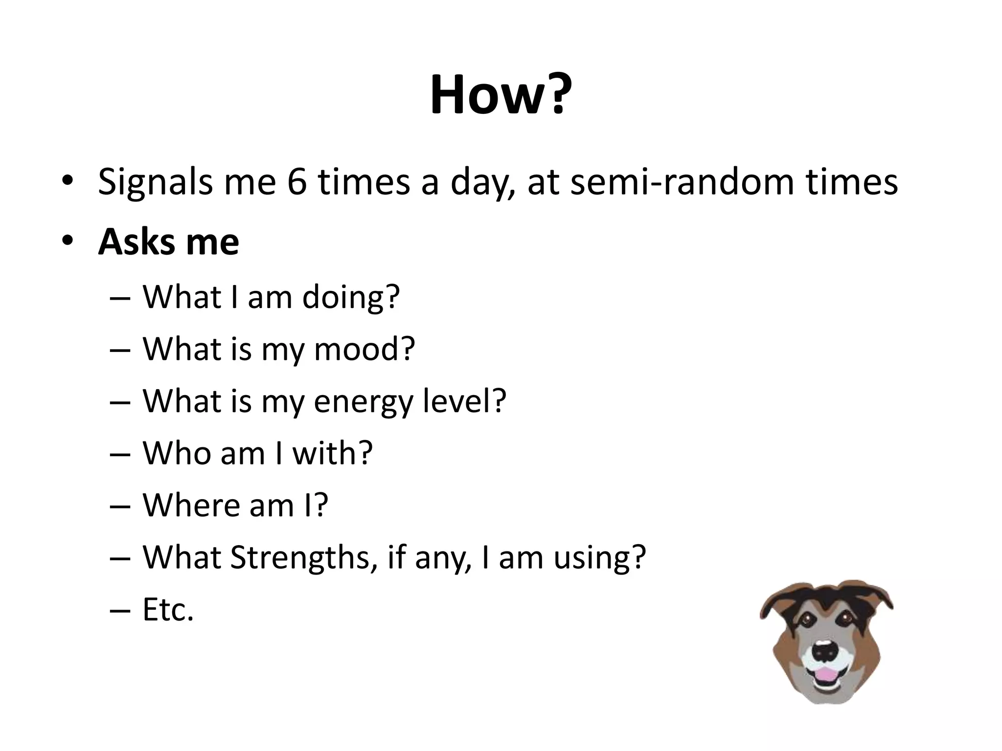 How?
• Signals me 6 times a day, at semi-random times
• Asks me
  –   What I am doing?
  –   What is my mood?
  –   What is my energy level?
  –   Who am I with?
  –   Where am I?
  –   What Strengths, if any, I am using?
  –   Etc.
 