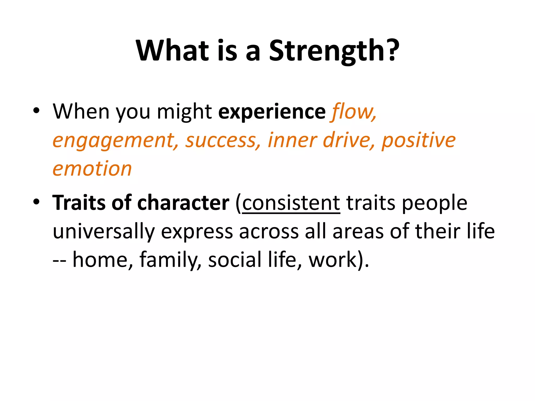 What is a Strength?
• When you might experience flow,
  engagement, success, inner drive, positive
  emotion
• Traits of character (consistent traits people
  universally express across all areas of their life
  -- home, family, social life, work).
 