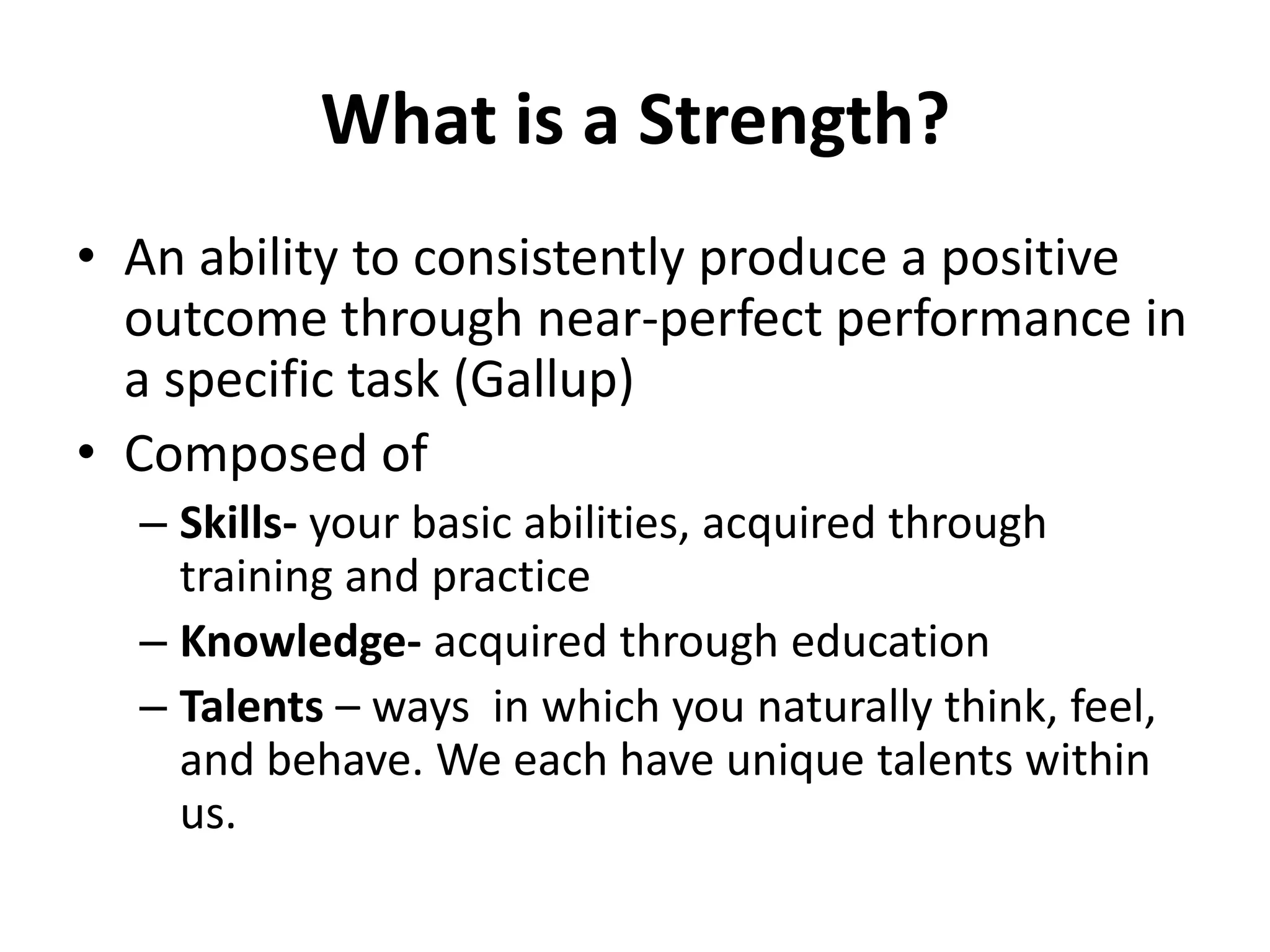 What is a Strength?
• An ability to consistently produce a positive
  outcome through near-perfect performance in
  a specific task (Gallup)
• Composed of
  – Skills- your basic abilities, acquired through
    training and practice
  – Knowledge- acquired through education
  – Talents – ways in which you naturally think, feel,
    and behave. We each have unique talents within
    us.
 