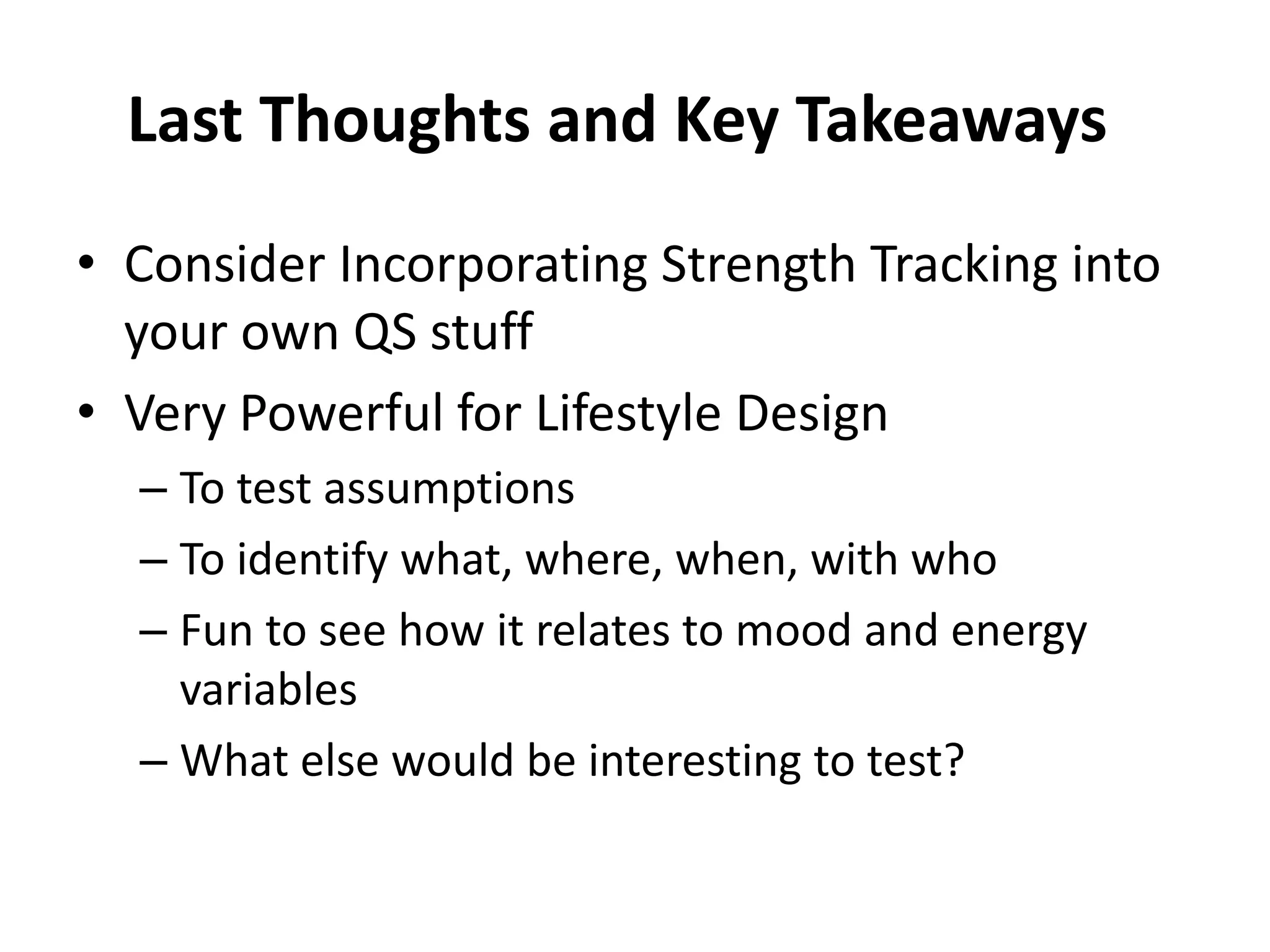 Last Thoughts and Key Takeaways
• Consider Incorporating Strength Tracking into
  your own QS stuff
• Very Powerful for Lifestyle Design
  – To test assumptions
  – To identify what, where, when, with who
  – Fun to see how it relates to mood and energy
    variables
  – What else would be interesting to test?
 