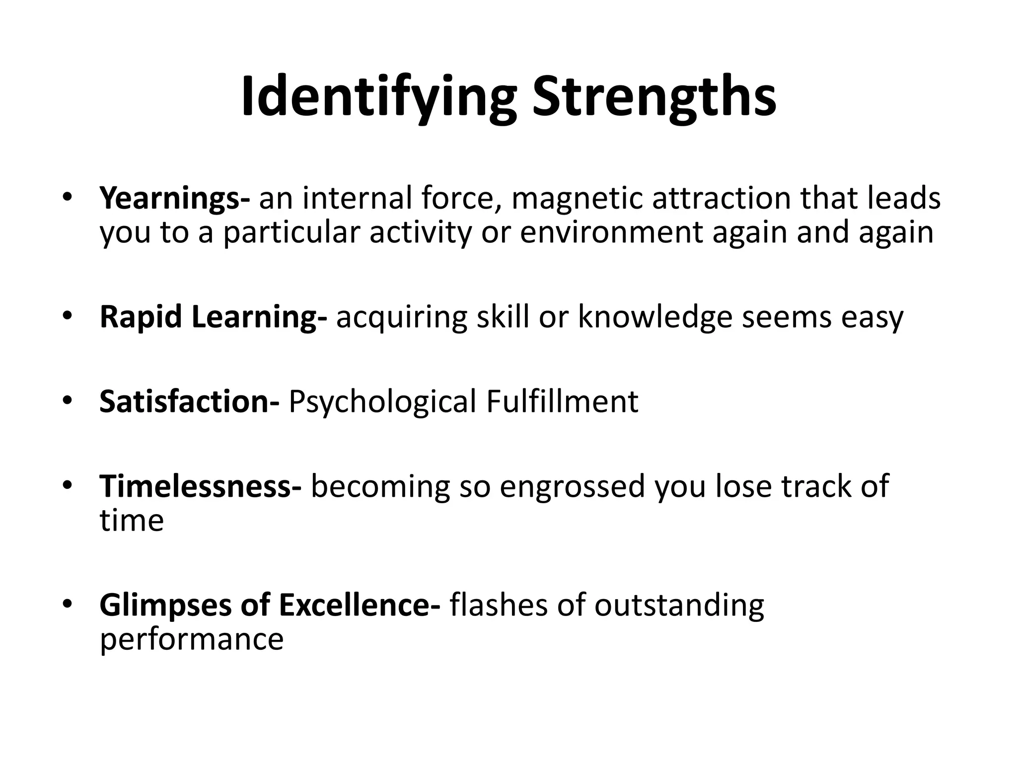 Identifying Strengths
• Yearnings- an internal force, magnetic attraction that leads
  you to a particular activity or environment again and again

• Rapid Learning- acquiring skill or knowledge seems easy

• Satisfaction- Psychological Fulfillment

• Timelessness- becoming so engrossed you lose track of
  time

• Glimpses of Excellence- flashes of outstanding
  performance
 