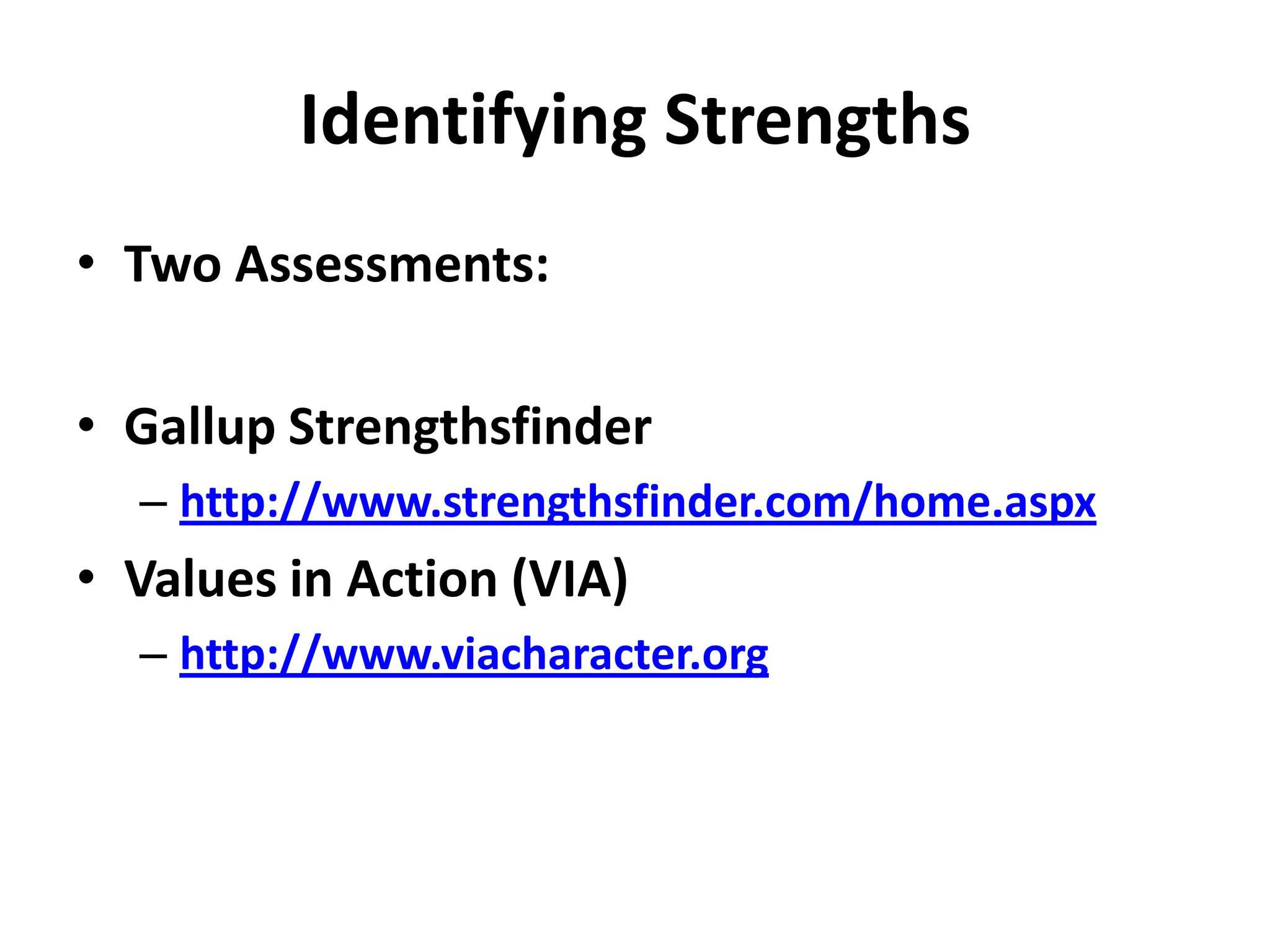 Identifying Strengths
• Two Assessments:

• Gallup Strengthsfinder
  – http://www.strengthsfinder.com/home.aspx
• Values in Action (VIA)
  – http://www.viacharacter.org
 