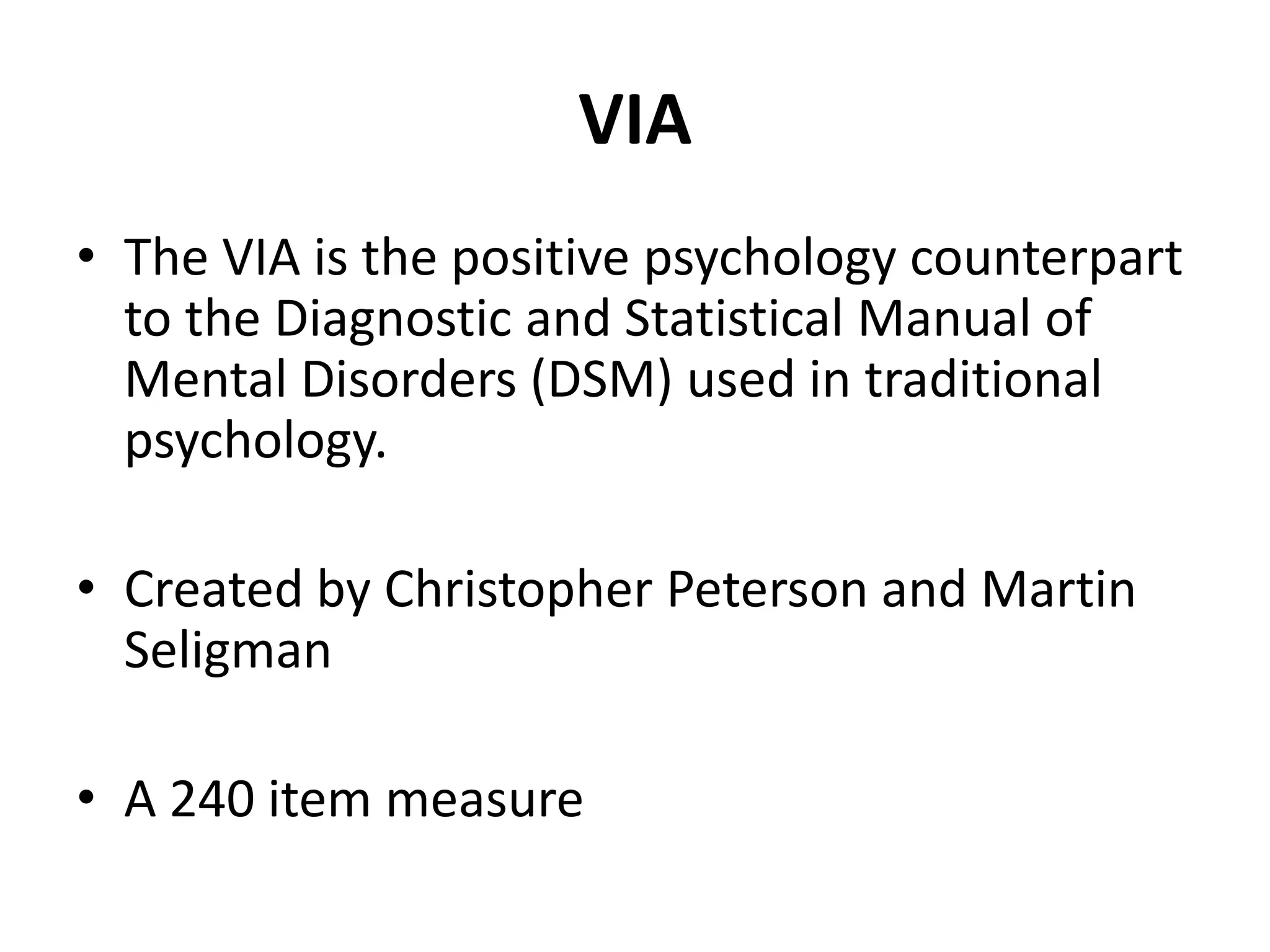 VIA
• The VIA is the positive psychology counterpart
  to the Diagnostic and Statistical Manual of
  Mental Disorders (DSM) used in traditional
  psychology.

• Created by Christopher Peterson and Martin
  Seligman

• A 240 item measure
 