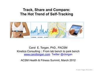 Track, Share and Compare:
  The Hot Trend of Self-Tracking




          Carol E. Torgan, PhD., FACSM
Kinetics Consulting :: From lab bench to park bench
      www.caroltorgan.com Twitter @ctorgan

   ACSM Health & Fitness Summit, March 2012


                                                © Carol Torgan, Ph.D. 2012
 