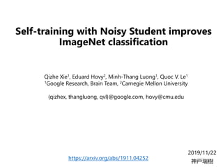 Self-training with Noisy Student improves
ImageNet classification
2019/11/22
神戸瑞樹
Qizhe Xie1, Eduard Hovy2, Minh-Thang Luong1, Quoc V. Le1
1Google Research, Brain Team, 2Carnegie Mellon University
{qizhex, thangluong, qvl}@google.com, hovy@cmu.edu
https://arxiv.org/abs/1911.04252
 