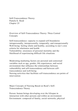 Self-Transcendence Theory:
Pamela G. Reed
Chapter 25
Overview of Self-Transcendence Theory: Three Central
Concepts
Self-transcendence: capacity to expand self-boundaries
intrapersonally, interpersonally, temporally, and transpersonally
Well-being: feeling whole and healthy, according to one’s own
criteria for wholeness and health
Vulnerability: awareness of personal mortality and the
likelihood of experiencing difficult life situations
Moderating-mediating factors are personal and contextual
variables such as age, gender, life experiences, and social
environment that influence the relationships between
vulnerability and self-transcendence and between self-
transcendence and well-being
Nursing activities that facilitate self-transcendence are points of
intervention
Major Concepts of Nursing Based on Reed’s Self-
Transcendence Theory
Person: human beings developing over the lifespan in
interaction with other persons and within an environment
Environment: composed of family, social networks, physical
 