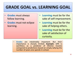 GRADE GOAL vs. LEARNING GOAL
• Grades must always
follow learning.
• Grades must not eclipse
learning.
• Learning must be for the
sake of self-improvement.
• Learning must be for the
sake of helping others.
• Learning must be for the
sake of satisfaction of
curiosity.
11
• Grades are indubitably important. But their
importance is sharply limited. Example: GPA is
worthless as a predictor of lifetime income
compared to predictions based on simply tallying the
number of years one spends in school.
 