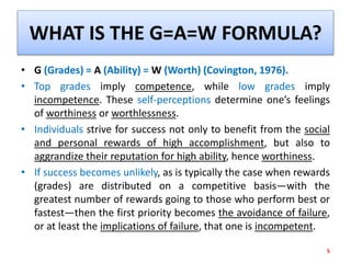 WHAT IS THE G=A=W FORMULA?
• G (Grades) = A (Ability) = W (Worth) (Covington, 1976).
• Top grades imply competence, while low grades imply
incompetence. These self-perceptions determine one’s feelings
of worthiness or worthlessness.
• Individuals strive for success not only to benefit from the social
and personal rewards of high accomplishment, but also to
aggrandize their reputation for high ability, hence worthiness.
• If success becomes unlikely, as is typically the case when rewards
(grades) are distributed on a competitive basis—with the
greatest number of rewards going to those who perform best or
fastest—then the first priority becomes the avoidance of failure,
or at least the implications of failure, that one is incompetent.
5
 