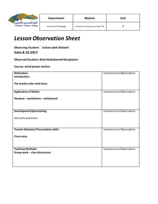 Lesson Observation Sheet
Observing Student: Sultan saleh Alshehri
Date:8.10.2017
Observed Student: Abid Abdulhamed Marghalani
Course: wind power station
Motivation:
Introduction:
The teacherside small story.
CommentsonObservation:
Applicationof Media:
Handout – worksheets– whiteboard
CommentsonObservation:
Development/Questioning:
Asksome questions.
CommentsonObservation:
Teacher Behavior/ Presentationskills:
Clear voice
CommentsonObservation:
Teaching Methods:
Group work – class discursions.
CommentsonObservation:
Department Module Unit
Vocational Pedagogy Complex Teaching Learning-TP4 3
 