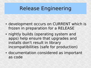 Release Engineering

●   development occurs on CURRENT which is
    frozen in preparation for a RELEASE
●   nightly builds (operating system and
    apps) help ensure that upgrades and
    installs don't result in library
    incompatibilities (safe for production)
●   documentation considered as important
    as code
 